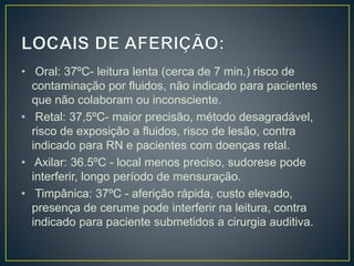 • Oral: 37ºC- leitura lenta (cerca de 7 min.) risco de
contaminação por fluidos, não indicado para pacientes
que não colaboram ou inconsciente.
• Retal: 37,5ºC- maior precisão, método desagradável,
risco de exposição a fluidos, risco de lesão, contra
indicado para RN e pacientes com doenças retal.
• Axilar: 36.5ºC - local menos preciso, sudorese pode
interferir, longo período de mensuração.
• Timpânica: 37ºC - aferição rápida, custo elevado,
presença de cerume pode interferir na leitura, contra
indicado para paciente submetidos a cirurgia auditiva.
 