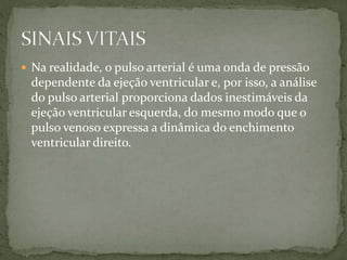  Na realidade, o pulso arterial é uma onda de pressão
dependente da ejeção ventricular e, por isso, a análise
do pulso arterial proporciona dados inestimáveis da
ejeção ventricular esquerda, do mesmo modo que o
pulso venoso expressa a dinâmica do enchimento
ventricular direito.
 