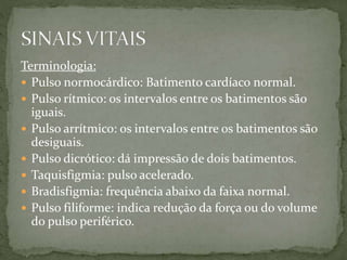 Terminologia:
 Pulso normocárdico: Batimento cardíaco normal.
 Pulso rítmico: os intervalos entre os batimentos são
iguais.
 Pulso arrítmico: os intervalos entre os batimentos são
desiguais.
 Pulso dicrótico: dá impressão de dois batimentos.
 Taquisfigmia: pulso acelerado.
 Bradisfigmia: frequência abaixo da faixa normal.
 Pulso filiforme: indica redução da força ou do volume
do pulso periférico.
 