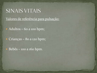 Valores de referência para pulsação:
 Adultos – 60 a 100 bpm;
 Crianças – 80 a 120 bpm;
 Bebês – 100 a 160 bpm.
 