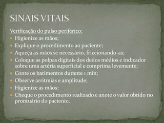Verificação do pulso periférico:
 Higienize as mãos;
 Explique o procedimento ao paciente;
 Aqueça as mãos se necessário, friccionando-as;
 Coloque as polpas digitais dos dedos médios e indicador
sobre uma artéria superficial e comprima levemente;
 Conte os batimentos durante 1 min;
 Observe arritmias e amplitude;
 Higienize as mãos;
 Cheque o procedimento realizado e anote o valor obtido no
prontuário do paciente.
 