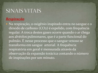 Respiração
 Na respiração, o oxigênio inspirado entra no sangue e o
dióxido de carbono (CO2) é expelido, com frequência
regular. A troca destes gases ocorre quando o ar chega
aos alvéolos pulmonares, que é a parte funcional do
pulmão. É nesse processo que o sangue venoso se
transforma em sangue arterial. A frequência
respiratória em geral é mensurada através da
observação da expansão torácica contando o número
de inspirações por um minuto.
 