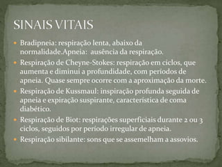  Bradipneia: respiração lenta, abaixo da
normalidade.Apneia: ausência da respiração.
 Respiração de Cheyne-Stokes: respiração em ciclos, que
aumenta e diminui a profundidade, com períodos de
apneia. Quase sempre ocorre com a aproximação da morte.
 Respiração de Kussmaul: inspiração profunda seguida de
apneia e expiração suspirante, característica de coma
diabético.
 Respiração de Biot: respirações superficiais durante 2 ou 3
ciclos, seguidos por período irregular de apneia.
 Respiração sibilante: sons que se assemelham a assovios.
 