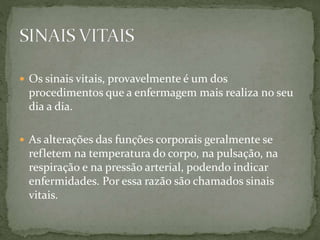  Os sinais vitais, provavelmente é um dos
procedimentos que a enfermagem mais realiza no seu
dia a dia.
 As alterações das funções corporais geralmente se
refletem na temperatura do corpo, na pulsação, na
respiração e na pressão arterial, podendo indicar
enfermidades. Por essa razão são chamados sinais
vitais.
 