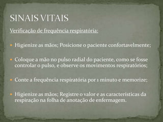 Verificação de frequência respiratória:
 Higienize as mãos; Posicione o paciente confortavelmente;
 Coloque a mão no pulso radial do paciente, como se fosse
controlar o pulso, e observe os movimentos respiratórios;
 Conte a frequência respiratória por 1 minuto e memorize;
 Higienize as mãos; Registre o valor e as características da
respiração na folha de anotação de enfermagem.
 