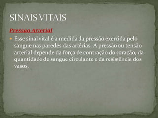 Pressão Arterial
 Esse sinal vital é a medida da pressão exercida pelo
sangue nas paredes das artérias. A pressão ou tensão
arterial depende da força de contração do coração, da
quantidade de sangue circulante e da resistência dos
vasos.
 