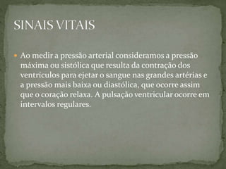  Ao medir a pressão arterial consideramos a pressão
máxima ou sistólica que resulta da contração dos
ventrículos para ejetar o sangue nas grandes artérias e
a pressão mais baixa ou diastólica, que ocorre assim
que o coração relaxa. A pulsação ventricular ocorre em
intervalos regulares.
 