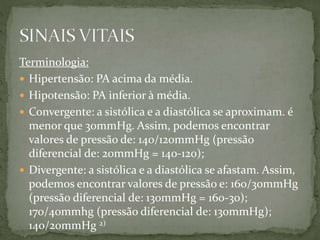Terminologia:
 Hipertensão: PA acima da média.
 Hipotensão: PA inferior à média.
 Convergente: a sistólica e a diastólica se aproximam. é
menor que 30mmHg. Assim, podemos encontrar
valores de pressão de: 140/120mmHg (pressão
diferencial de: 20mmHg = 140-120);
 Divergente: a sistólica e a diastólica se afastam. Assim,
podemos encontrar valores de pressão e: 160/30mmHg
(pressão diferencial de: 130mmHg = 160-30);
170/40mmhg (pressão diferencial de: 130mmHg);
140/20mmHg 2)
 