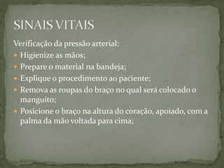 Verificação da pressão arterial:
 Higienize as mãos;
 Prepare o material na bandeja;
 Explique o procedimento ao paciente;
 Remova as roupas do braço no qual será colocado o
manguito;
 Posicione o braço na altura do coração, apoiado, com a
palma da mão voltada para cima;
 