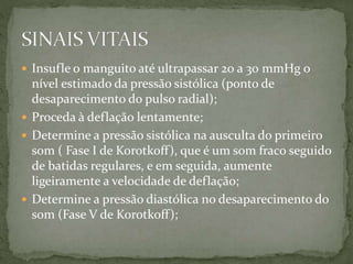  Insufle o manguito até ultrapassar 20 a 30 mmHg o
nível estimado da pressão sistólica (ponto de
desaparecimento do pulso radial);
 Proceda à deflação lentamente;
 Determine a pressão sistólica na ausculta do primeiro
som ( Fase I de Korotkoff), que é um som fraco seguido
de batidas regulares, e em seguida, aumente
ligeiramente a velocidade de deflação;
 Determine a pressão diastólica no desaparecimento do
som (Fase V de Korotkoff);
 