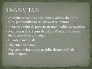  Ausculte cerca de 20 a 30 mmHg abaixo do último
som, para confirmar seu desaparecimento;
 Informe o valor da pressão arterial medido ao paciente;
 Realize a assepsia com álcool a 70% nas olivas e no
diafragma do estetoscópio;
 Guarde o material;
 Higienize as mãos;
 Registre o valor obtido na folha de anotação de
enfermagem.
 