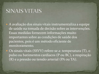  A avaliação dos sinais vitais instrumentaliza a equipe
de saúde na tomada de decisão sobre as intervenções.
Essas medidas fornecem informações muito
importantes sobre as condições de saúde dos
pacientes, pois é um método eficiente de
monitoramento.
 Os sinais vitais (SSVV) refere-se a: temperatura (T), o
pulso ou batimentos cardíacos (P ou BC), a respiração
(R) e a pressão ou tensão arterial (PA ou TA).
 