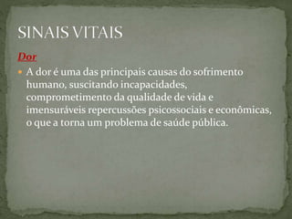Dor
 A dor é uma das principais causas do sofrimento
humano, suscitando incapacidades,
comprometimento da qualidade de vida e
imensuráveis repercussões psicossociais e econômicas,
o que a torna um problema de saúde pública.
 