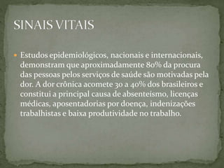  Estudos epidemiológicos, nacionais e internacionais,
demonstram que aproximadamente 80% da procura
das pessoas pelos serviços de saúde são motivadas pela
dor. A dor crônica acomete 30 a 40% dos brasileiros e
constitui a principal causa de absenteísmo, licenças
médicas, aposentadorias por doença, indenizações
trabalhistas e baixa produtividade no trabalho.
 