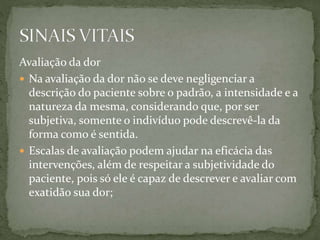 Avaliação da dor
 Na avaliação da dor não se deve negligenciar a
descrição do paciente sobre o padrão, a intensidade e a
natureza da mesma, considerando que, por ser
subjetiva, somente o indivíduo pode descrevê-la da
forma como é sentida.
 Escalas de avaliação podem ajudar na eficácia das
intervenções, além de respeitar a subjetividade do
paciente, pois só ele é capaz de descrever e avaliar com
exatidão sua dor;
 