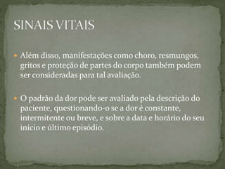  Além disso, manifestações como choro, resmungos,
gritos e proteção de partes do corpo também podem
ser consideradas para tal avaliação.
 O padrão da dor pode ser avaliado pela descrição do
paciente, questionando-o se a dor é constante,
intermitente ou breve, e sobre a data e horário do seu
início e último episódio.
 