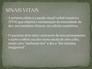  A primeira delas é a escala visual/verbal numérica
(EVN) que objetiva a mensuração da intensidade da
dor, em contextos clínicos, em valores numéricos.
 O paciente deve estar consciente de seus pensamentos
e ações e referir sua dor numa escala de zero a dez,
sendo zero "nenhuma dor" e dez a "dor máxima
imaginável".
 