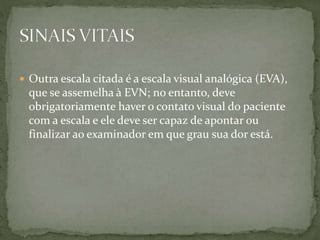  Outra escala citada é a escala visual analógica (EVA),
que se assemelha à EVN; no entanto, deve
obrigatoriamente haver o contato visual do paciente
com a escala e ele deve ser capaz de apontar ou
finalizar ao examinador em que grau sua dor está.
 