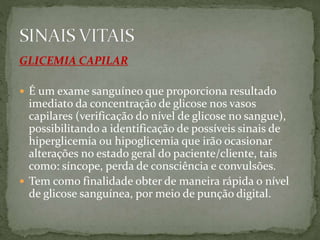 GLICEMIA CAPILAR
 É um exame sanguíneo que proporciona resultado
imediato da concentração de glicose nos vasos
capilares (verificação do nível de glicose no sangue),
possibilitando a identificação de possíveis sinais de
hiperglicemia ou hipoglicemia que irão ocasionar
alterações no estado geral do paciente/cliente, tais
como: síncope, perda de consciência e convulsões.
 Tem como finalidade obter de maneira rápida o nível
de glicose sanguínea, por meio de punção digital.
 