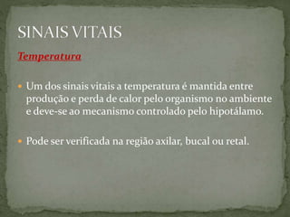 Temperatura
 Um dos sinais vitais a temperatura é mantida entre
produção e perda de calor pelo organismo no ambiente
e deve-se ao mecanismo controlado pelo hipotálamo.
 Pode ser verificada na região axilar, bucal ou retal.
 