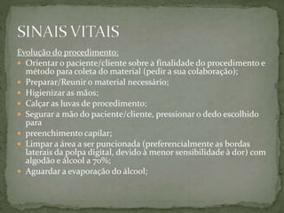 Evolução do procedimento:
 Orientar o paciente/cliente sobre a finalidade do procedimento e
método para coleta do material (pedir a sua colaboração);
 Preparar/Reunir o material necessário;
 Higienizar as mãos;
 Calçar as luvas de procedimento;
 Segurar a mão do paciente/cliente, pressionar o dedo escolhido
para
 preenchimento capilar;
 Limpar a área a ser puncionada (preferencialmente as bordas
laterais da polpa digital, devido à menor sensibilidade à dor) com
algodão e álcool a 70%;
 Aguardar a evaporação do álcool;
 