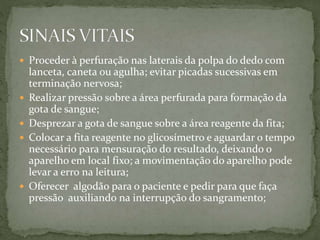  Proceder à perfuração nas laterais da polpa do dedo com
lanceta, caneta ou agulha; evitar picadas sucessivas em
terminação nervosa;
 Realizar pressão sobre a área perfurada para formação da
gota de sangue;
 Desprezar a gota de sangue sobre a área reagente da fita;
 Colocar a fita reagente no glicosímetro e aguardar o tempo
necessário para mensuração do resultado, deixando o
aparelho em local fixo; a movimentação do aparelho pode
levar a erro na leitura;
 Oferecer algodão para o paciente e pedir para que faça
pressão auxiliando na interrupção do sangramento;
 