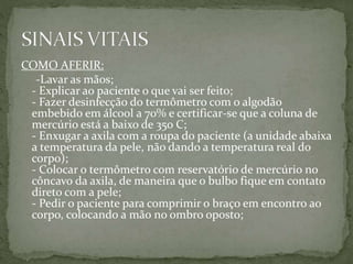 COMO AFERIR:
-Lavar as mãos;
- Explicar ao paciente o que vai ser feito;
- Fazer desinfecção do termômetro com o algodão
embebido em álcool a 70% e certificar-se que a coluna de
mercúrio está a baixo de 35o C;
- Enxugar a axila com a roupa do paciente (a unidade abaixa
a temperatura da pele, não dando a temperatura real do
corpo);
- Colocar o termômetro com reservatório de mercúrio no
côncavo da axila, de maneira que o bulbo fique em contato
direto com a pele;
- Pedir o paciente para comprimir o braço em encontro ao
corpo, colocando a mão no ombro oposto;
 