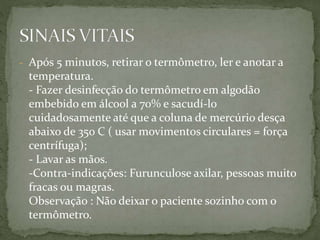 - Após 5 minutos, retirar o termômetro, ler e anotar a
temperatura.
- Fazer desinfecção do termômetro em algodão
embebido em álcool a 70% e sacudí-lo
cuidadosamente até que a coluna de mercúrio desça
abaixo de 35o C ( usar movimentos circulares = força
centrífuga);
- Lavar as mãos.
-Contra-indicações: Furunculose axilar, pessoas muito
fracas ou magras.
Observação : Não deixar o paciente sozinho com o
termômetro.
 