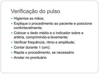 Verificação do pulso
 Higienize as mãos;
 Explique o procedimento ao paciente e posicione
confortavelmente;
 Colocar o dedo médio e o indicador sobre a
artéria, comprimindo-a levemente;
 Verificar frequência, ritmo e amplitude;
 Contar durante 1 (um);
 Repita o procedimento, se necessário
 Anotar no prontuário
 