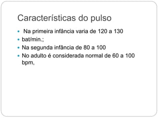 Características do pulso
 Na primeira infância varia de 120 a 130
 bat/min.;
 Na segunda infância de 80 a 100
 No adulto é considerada normal de 60 a 100
bpm,
 