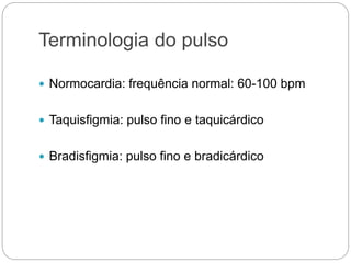 Terminologia do pulso
 Normocardia: frequência normal: 60-100 bpm
 Taquisfigmia: pulso fino e taquicárdico
 Bradisfigmia: pulso fino e bradicárdico
 