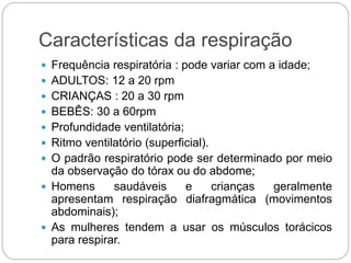 Características da respiração
 Frequência respiratória : pode variar com a idade;
 ADULTOS: 12 a 20 rpm
 CRIANÇAS : 20 a 30 rpm
 BEBÊS: 30 a 60rpm
 Profundidade ventilatória;
 Ritmo ventilatório (superficial).
 O padrão respiratório pode ser determinado por meio
da observação do tórax ou do abdome;
 Homens saudáveis e crianças geralmente
apresentam respiração diafragmática (movimentos
abdominais);
 As mulheres tendem a usar os músculos torácicos
para respirar.
 