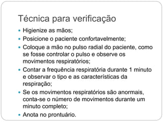 Técnica para verificação
 Higienize as mãos;
 Posicione o paciente confortavelmente;
 Coloque a mão no pulso radial do paciente, como
se fosse controlar o pulso e observe os
movimentos respiratórios;
 Contar a frequência respiratória durante 1 minuto
e observar o tipo e as características da
respiração;
 Se os movimentos respiratórios são anormais,
conta-se o número de movimentos durante um
minuto completo;
 Anota no prontuário.
 