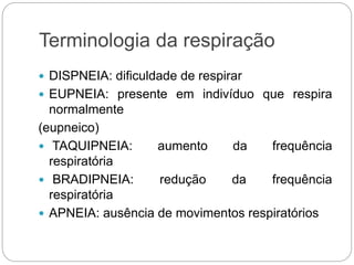 Terminologia da respiração
 DISPNEIA: dificuldade de respirar
 EUPNEIA: presente em indivíduo que respira
normalmente
(eupneico)
 TAQUIPNEIA: aumento da frequência
respiratória
 BRADIPNEIA: redução da frequência
respiratória
 APNEIA: ausência de movimentos respiratórios
 