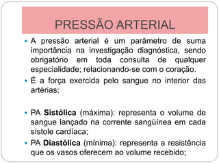 PRESSÃO ARTERIAL
 A pressão arterial é um parâmetro de suma
importância na investigação diagnóstica, sendo
obrigatório em toda consulta de qualquer
especialidade; relacionando-se com o coração.
 É a força exercida pelo sangue no interior das
artérias;
 PA Sistólica (máxima): representa o volume de
sangue lançado na corrente sangüínea em cada
sístole cardíaca;
 PA Diastólica (mínima): representa a resistência
que os vasos oferecem ao volume recebido;
 