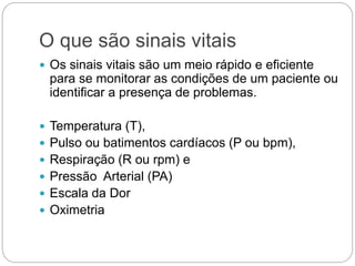 O que são sinais vitais
 Os sinais vitais são um meio rápido e eficiente
para se monitorar as condições de um paciente ou
identificar a presença de problemas.
 Temperatura (T),
 Pulso ou batimentos cardíacos (P ou bpm),
 Respiração (R ou rpm) e
 Pressão Arterial (PA)
 Escala da Dor
 Oximetria
 