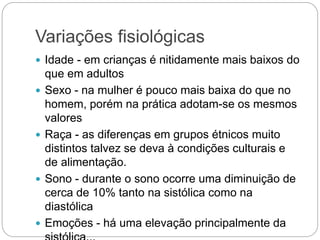 Variações fisiológicas
 Idade - em crianças é nitidamente mais baixos do
que em adultos
 Sexo - na mulher é pouco mais baixa do que no
homem, porém na prática adotam-se os mesmos
valores
 Raça - as diferenças em grupos étnicos muito
distintos talvez se deva à condições culturais e
de alimentação.
 Sono - durante o sono ocorre uma diminuição de
cerca de 10% tanto na sistólica como na
diastólica
 Emoções - há uma elevação principalmente da
 