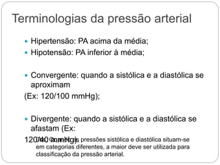Terminologias da pressão arterial
 Hipertensão: PA acima da média;
 Hipotensão: PA inferior à média;
 Convergente: quando a sistólica e a diastólica se
aproximam
(Ex: 120/100 mmHg);
 Divergente: quando a sistólica e a diastólica se
afastam (Ex:
120/40 mmHg).
0bs: Quando as pressões sistólica e diastólica situam-se
em categorias diferentes, a maior deve ser utilizada para
classificação da pressão arterial.
 
