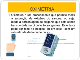 OXIMETRIA
 Oximetria é um procedimento que permite medir
a saturação de oxigênio do sangue, ou seja,
mede a porcentagem de oxigênio que está sendo
transportada na circulação sanguínea. Este teste
pode ser feito no hospital ou em casa, com um
oxímetro de dedo ou de pulso.
 