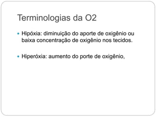Terminologias da O2
 Hipóxia: diminuição do aporte de oxigênio ou
baixa concentração de oxigênio nos tecidos.
 Hiperóxia: aumento do porte de oxigênio,
 