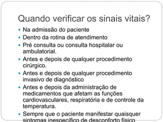 Quando verificar os sinais vitais?
 Na admissão do paciente
 Dentro da rotina de atendimento
 Pré consulta ou consulta hospitalar ou
ambulatorial.
 Antes e depois de qualquer procedimento
cirúrgico.
 Antes e depois de qualquer procedimento
invasivo de diagnóstico
 Antes e depois da administração de
medicamentos que afetam as funções
cardiovasculares, respiratória e de controle da
temperatura.
 Sempre que o paciente manifestar quaisquer
 