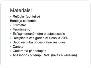 Materiais:
 Relógio (ponteiro)
Bandeja contendo:
• Oximetro
 Termômetro
 Esfisgmomanômetro e estetoscópio
 Recipiente c/ algodão c/ alcool a 70%
 Saco ou cuba p/ desprezar resíduos
 Caneta
 Caderneta p/ anotação
 Acessórios p/ temp. Retal (luvas e vaselina)
 