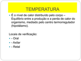 TEMPERATURA
 É o nível de calor distribuído pelo corpo –
Equilíbrio entre a produção e a perda de calor do
organismo, mediado pelo centro termorregulador
(hipotálamo).
Locais de verificação:
 - Oral
 - Axilar
 - Retal
 