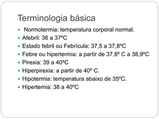 Terminologia básica
 Normotermia: temperatura corporal normal.
 Afebril: 36 a 37ºC
 Estado febril ou Febrícula: 37,5 a 37,8ºC
 Febre ou hipertermia: a partir de 37,8º C a 38,9ºC
 Pirexia: 39 a 40ºC
 Hiperpirexia: a partir de 40º C.
 Hipotermia: temperatura abaixo de 35ºC.
 Hipertemia: 38 a 40ºC
 