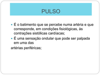 PULSO
 É o batimento que se percebe numa artéria e que
corresponde, em condições fisiológicas, às
contrações sistólicas cardíacas;
 É uma sensação ondular que pode ser palpada
em uma das
artérias periféricas;
 