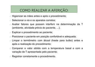 COMO REALIZAR A AFERIÇÃO:
✓ Higienizar as mãos antes e após o procedimento;
✓ Selecionar a via e os aparatos corretos;
✓ Avaliar fatores que possam interferir na determinação da T
(ambiente, atividade prévia do paciente, ...);
✓ Explicar o procedimento ao paciente;
✓ Posicionar o paciente em posição confortável e adequada;
✓ Limpar o termômetro com álcool (haste para bulbo) antes e
após a realização do procedimento;
✓ Comparar o valor obtido com a temperatura basal e com a
variação de T apresentada pelo paciente;
✓ Registrar corretamente o procedimento.
 