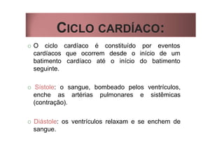 CICLO CARDÍACO:
O O ciclo
cardíacos
batimento
seguinte.
cardíaco é constituído por eventos
que ocorrem desde o início de um
cardíaco até o início do batimento
O Sístole: o sangue, bombeado pelos ventrículos,
enche as artérias pulmonares e sistêmicas
(contração).
O Diástole: os ventrículos relaxam e se enchem de
sangue.
 
