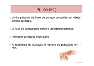 PULSO (FC)
O Limite palpável de fluxo de sangue percebido em vários
pontos do corpo.
O O fluxo de sangue pelo corpo é um circuito continuo.
O Indicador do estado circulatório
O A freqüência da pulsação é numero de pulsações em 1
min.
 