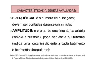 CARACTERÍSTICAS A SEREM AVALIADAS:
O FREQUÊNCIA: é o número de pulsações;
devem ser contadas durante um minuto;
O AMPLITUDE: é o grau de enchimento da artéria
(sístole e diastóle), pode ser cheio ou filiforme
(indica uma força insuficiente a cada batimento
e batimentos irregulares);
Santos ESF; Passos VCS. Procedimentos de verificação de sinais vitais e controles do cliente. In: Volpato ACB
& Passos VCS(org). Técnicas Básicas de Enfermagem. Editora Martinari.4ª ed, 2015. 480p.
 