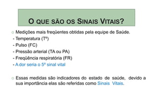 O QUE SÃO OS SINAIS VITAIS?
O Medições mais freqüentes obtidas pela equipe de Saúde.
- Temperatura (Tº)
- Pulso (FC)
- Pressão arterial (TA ou PA)
- Freqüência respiratória (FR)
- A dor seria o 5º sinal vital
O Essas medidas são indicadores do estado de saúde, devido a
sua importância elas são referidas como Sinais Vitais.
 